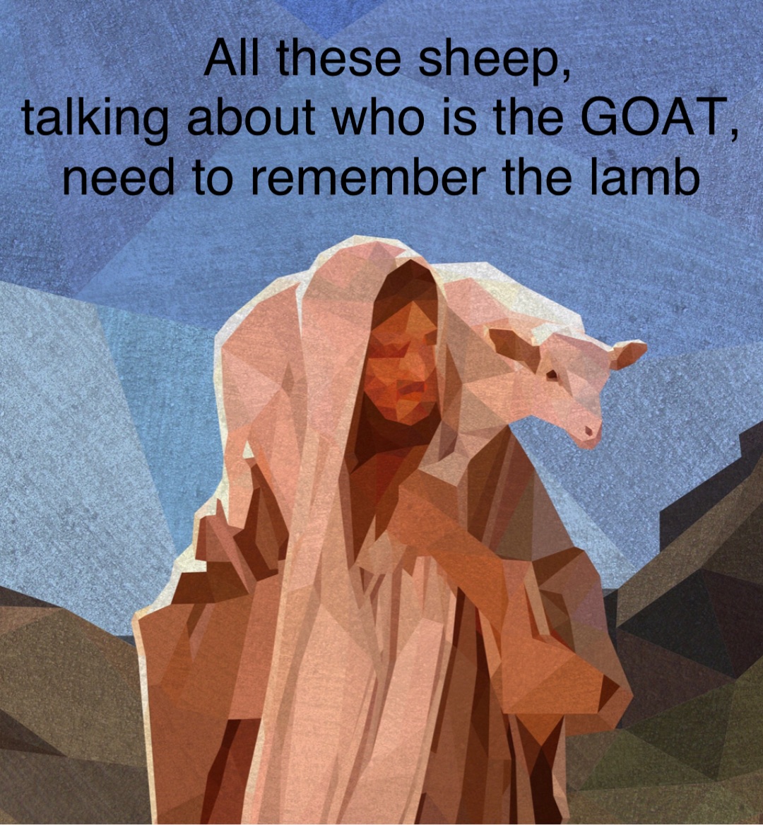 All these sheep, 
talking about who is the GOAT, 
need to remember the lamb