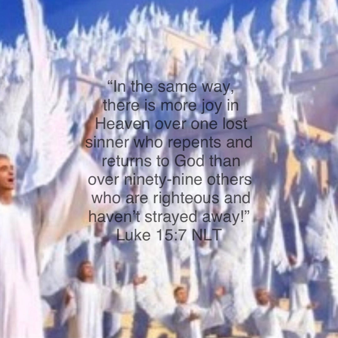 “In the same way, there is more joy in Heaven over one lost sinner who repents and returns to God than over ninety-nine others who are righteous and haven’t strayed away!”
‭‭Luke‬ ‭15‬:‭7‬ ‭NLT‬‬