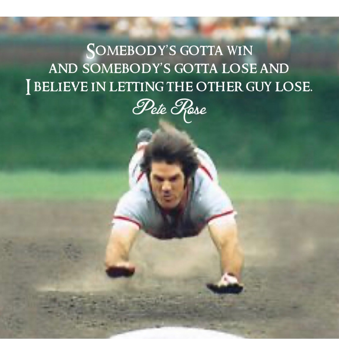 Somebody’s gotta win
and somebody’s gotta lose and
I believe in letting the other guy lose. Pete Rose