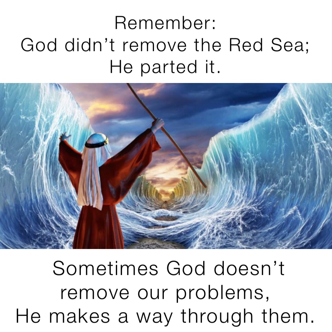 Remember:
God didn’t remove the Red Sea;
He parted it. Sometimes God doesn’t remove our problems,
He makes a way through them.