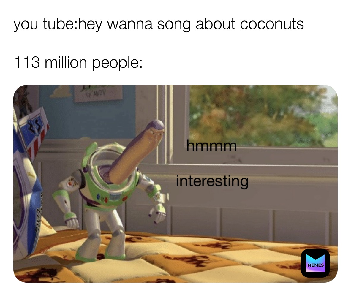 you tube:hey wanna song about coconuts

113 million people: hmmm interesting 