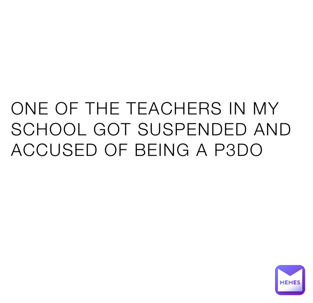 ONE OF THE TEACHERS IN MY SCHOOL GOT SUSPENDED AND ACCUSED OF BEING A P3DO