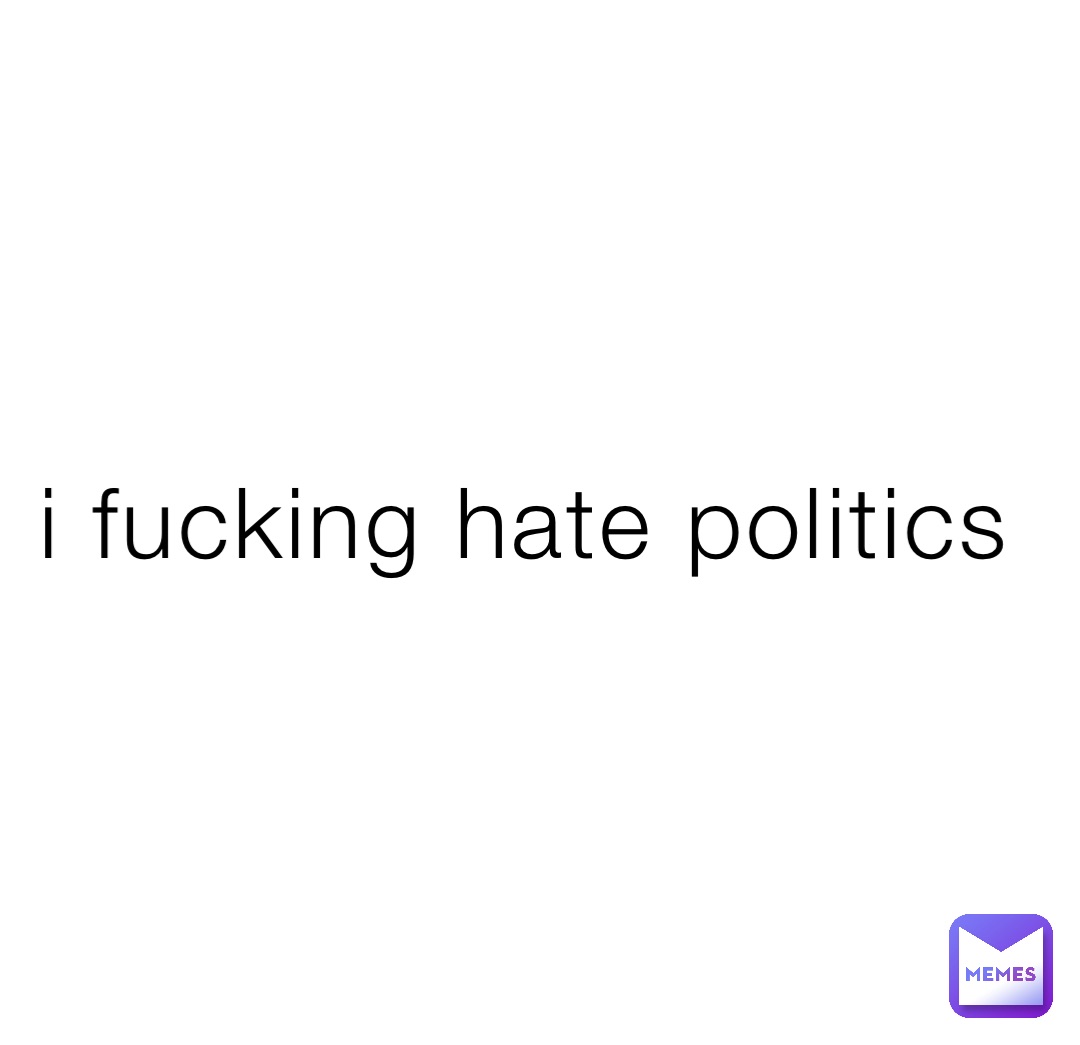 i fucking hate politics