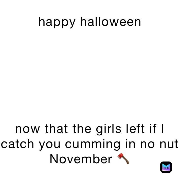 happy halloween






now that the girls left if I catch you cumming in no nut November 🪓