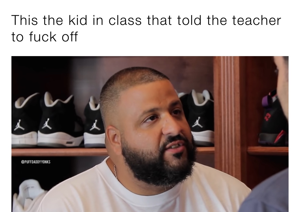 This the kid in class that told the teacher to fuck off