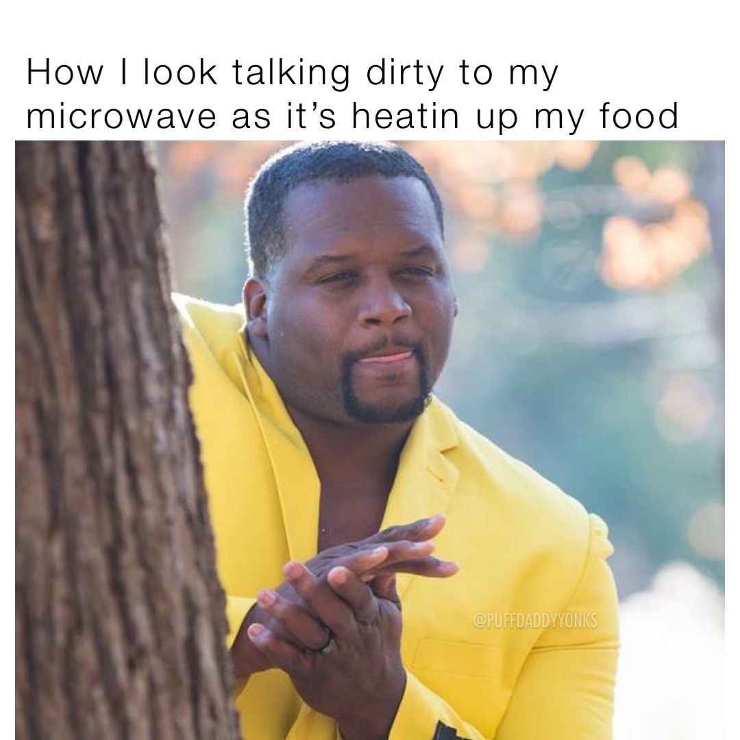 How I look talking dirty to my microwave as it’s heatin up my food