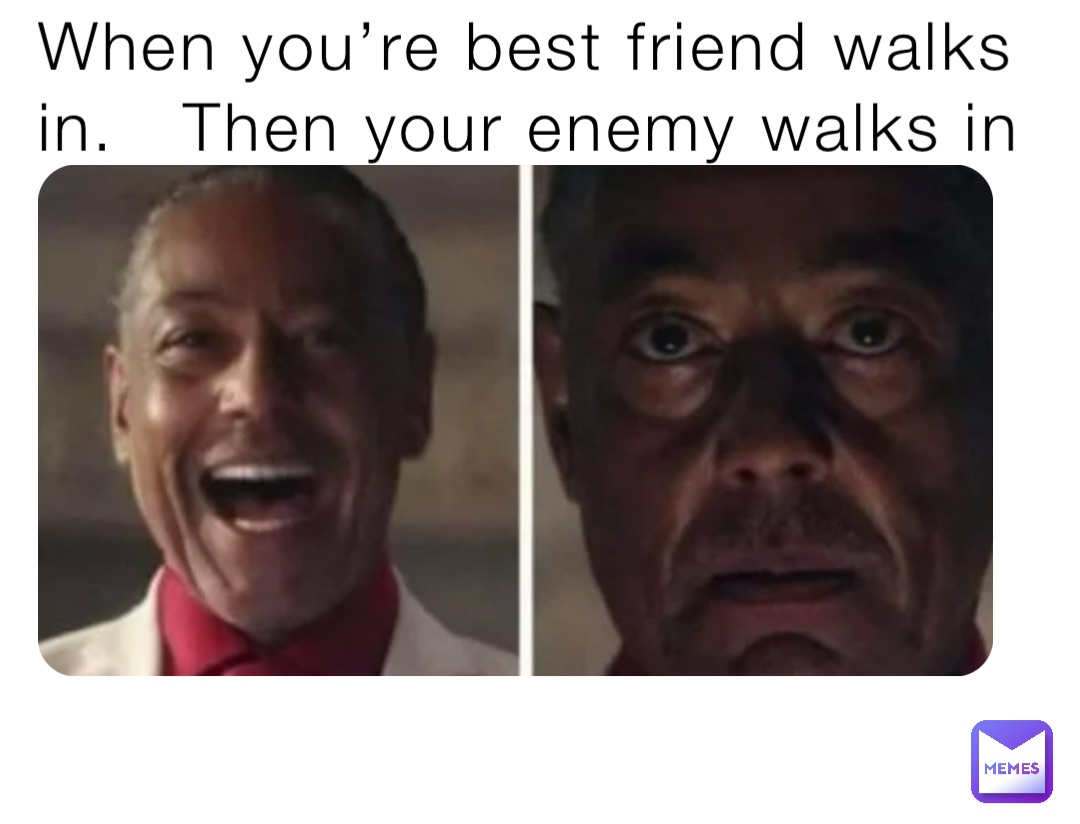 When you’re best friend walks in.   Then your enemy walks in