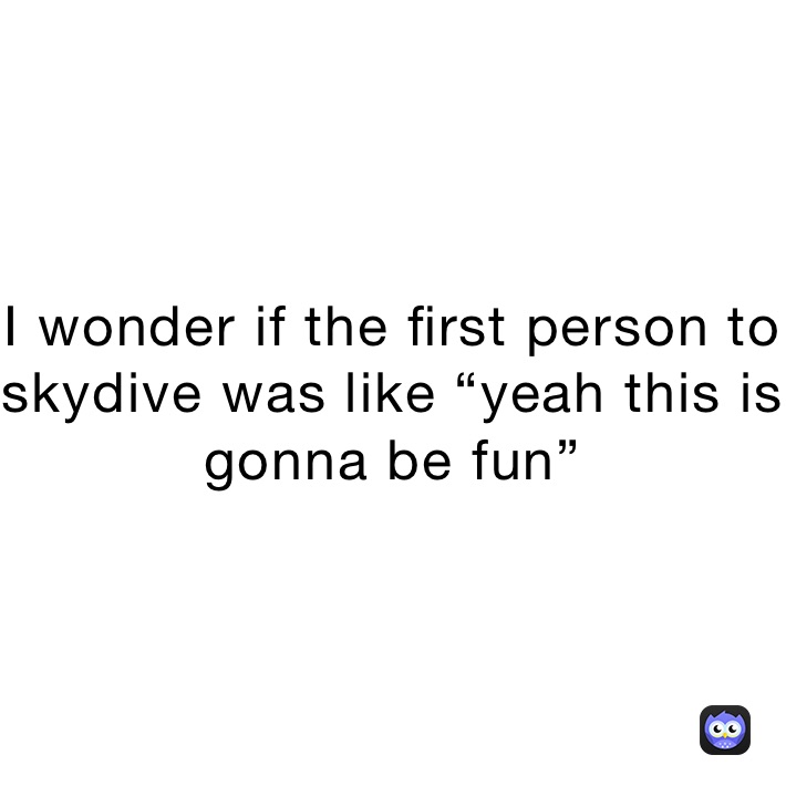 I wonder if the first person to skydive was like “yeah this is gonna be fun”