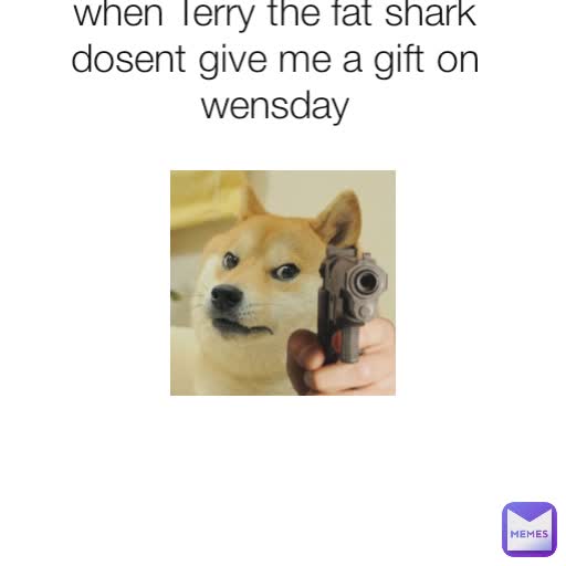 when Terry the fat shark dosent give me a gift on wensday