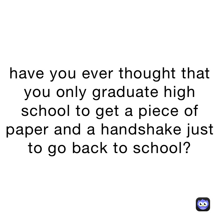 have you ever thought that you only graduate high school to get a piece of paper and a handshake just to go back to school?