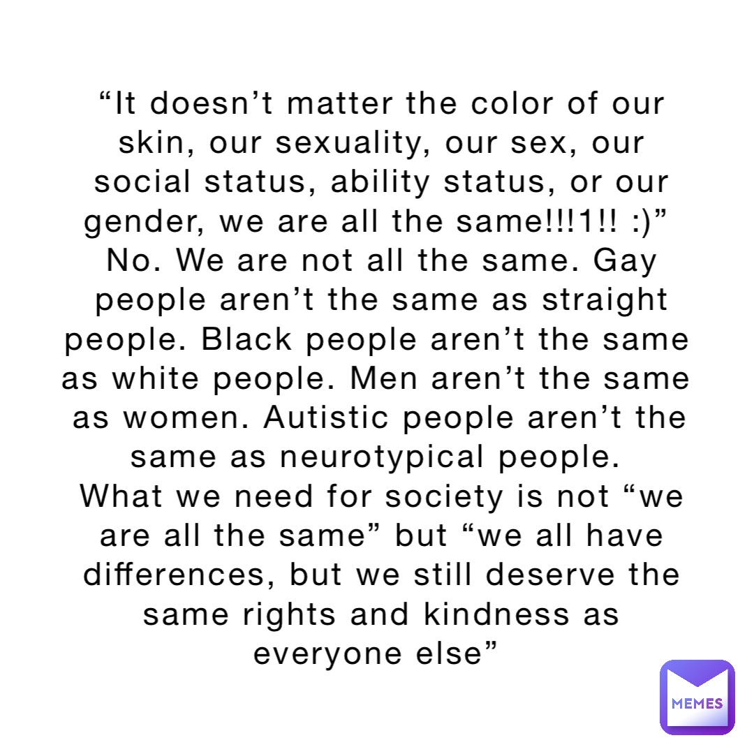“It doesn’t matter the color of our skin, our sexuality, our sex, our social status, ability status, or our gender, we are all the same!!!1!! :)”
No. We are not all the same. Gay people aren’t the same as straight people. Black people aren’t the same as white people. Men aren’t the same as women. Autistic people aren’t the same as neurotypical people.
What we need for society is not “we are all the same” but “we all have differences, but we still deserve the same rights and kindness as everyone else”