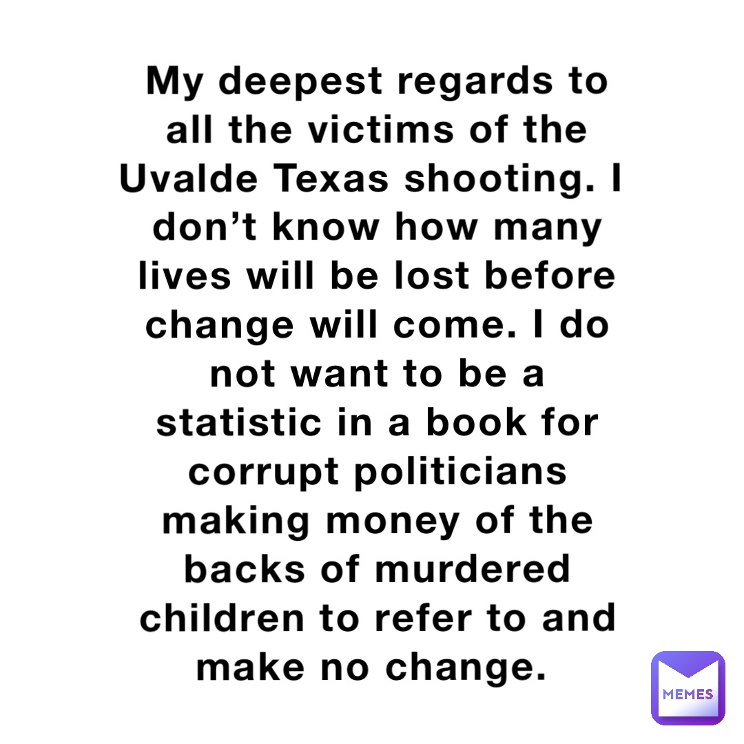 My deepest regards to all the victims of the Uvalde Texas shooting. I don’t know how many lives will be lost before change will come. I do not want to be a statistic in a book for corrupt politicians making money of the backs of murdered children to refer to and make no change.