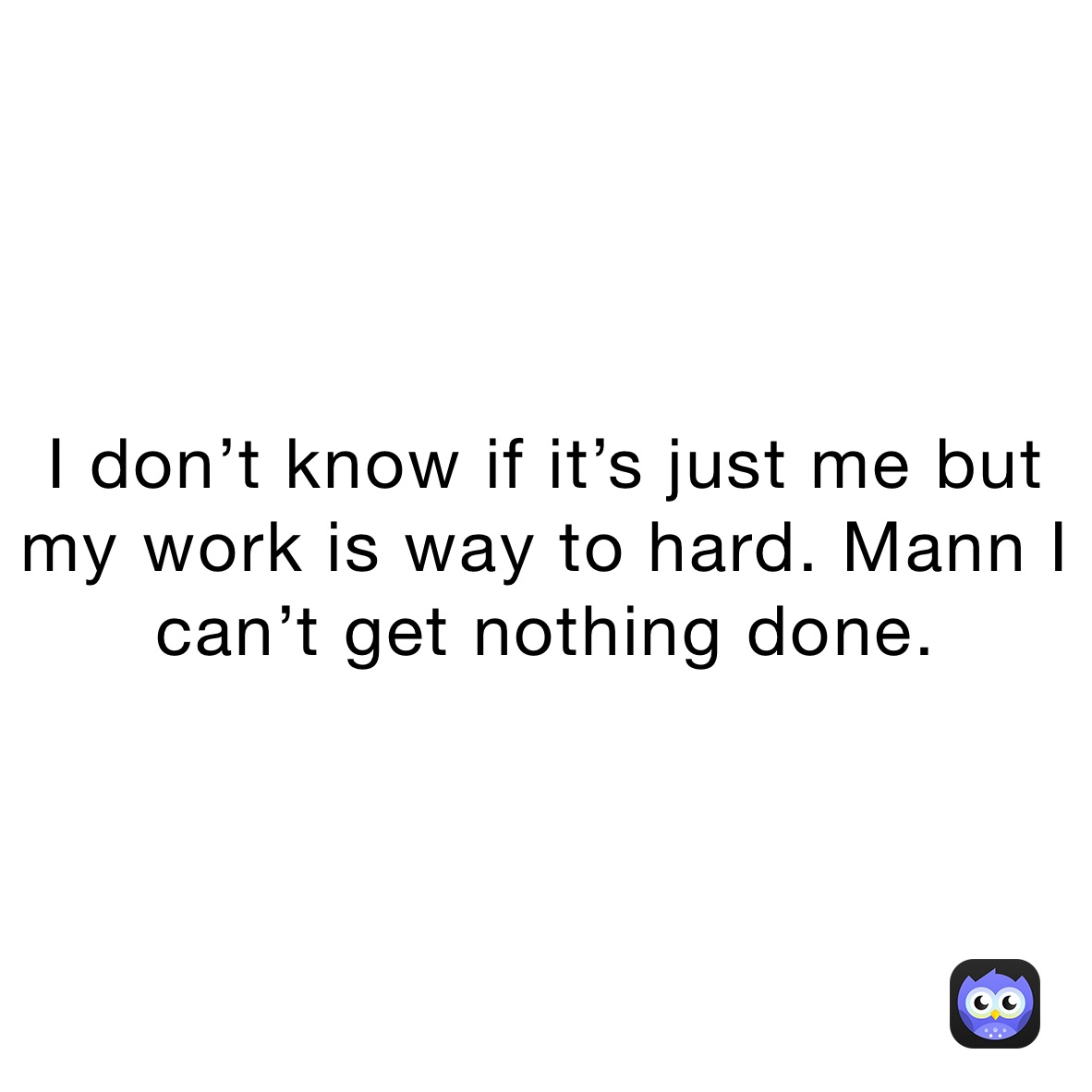 I don’t know if it’s just me but my work is way to hard. Mann I can’t get nothing done.