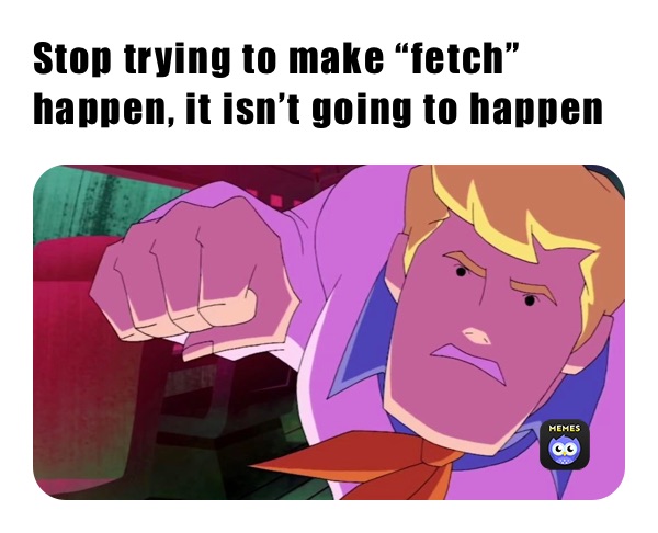 Stop trying to make “fetch” happen, it isn’t going to happen