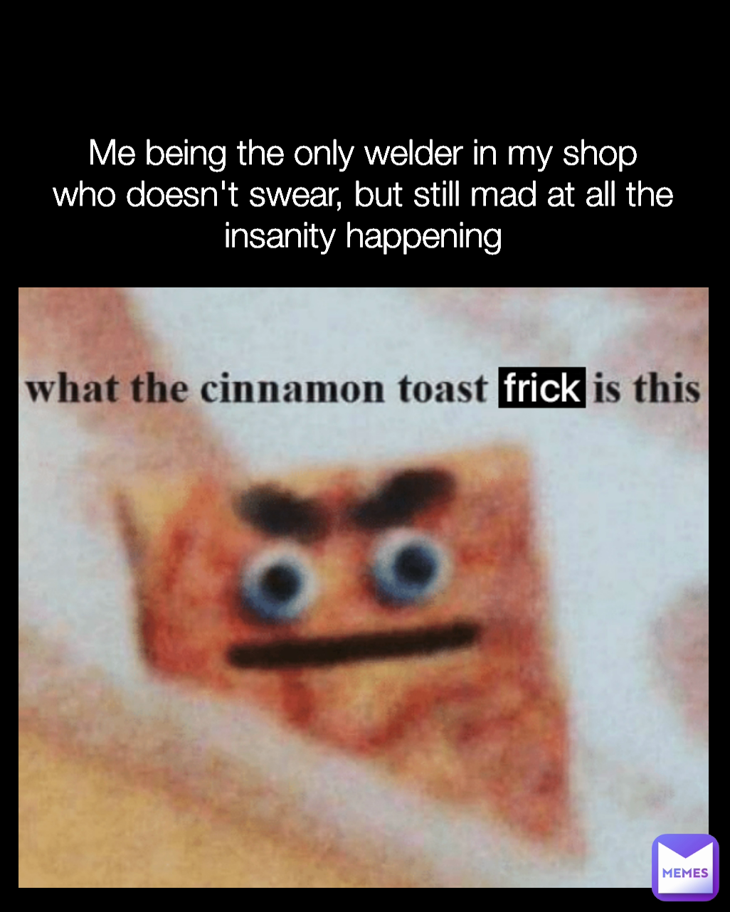 Me being the only welder in my shop who doesn't swear, but still mad at all the insanity happening Type Text