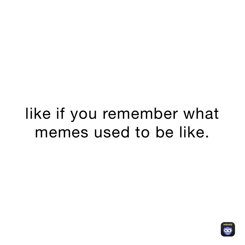 like if you remember what memes used to be like.