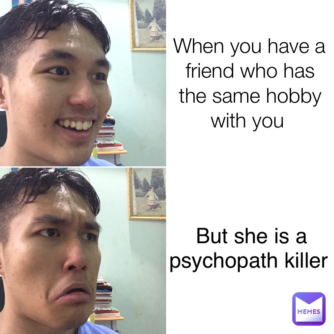 When you have a friend who has the same hobby with you But she is a psychopath killer