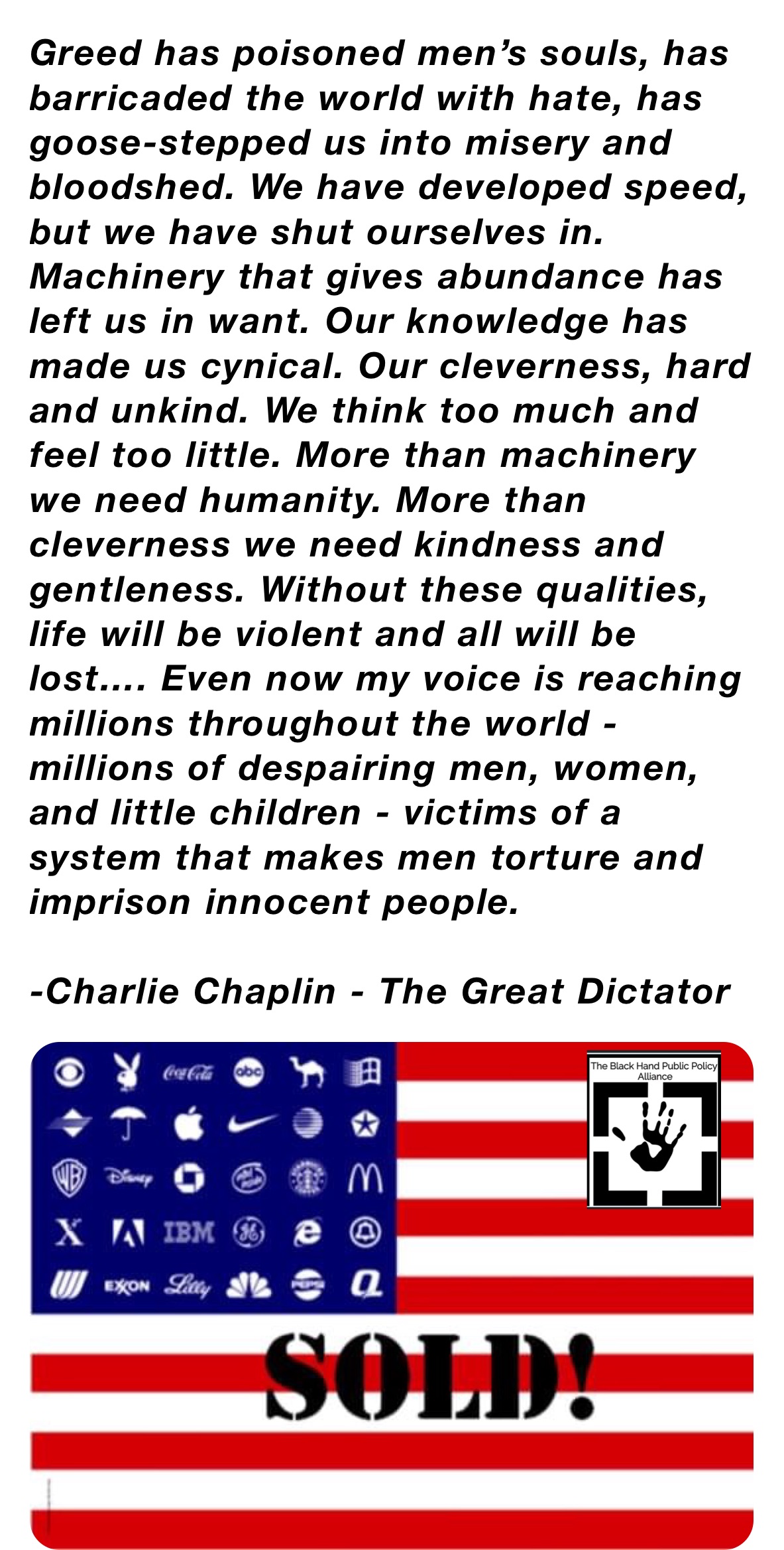 Greed has poisoned men’s souls, has barricaded the world with hate, has goose-stepped us into misery and bloodshed. We have developed speed, but we have shut ourselves in. Machinery that gives abundance has left us in want. Our knowledge has made us cynical. Our cleverness, hard and unkind. We think too much and feel too little. More than machinery we need humanity. More than cleverness we need kindness and gentleness. Without these qualities, life will be violent and all will be lost…. Even now my voice is reaching millions throughout the world - millions of despairing men, women, and little children - victims of a system that makes men torture and imprison innocent people.

-Charlie Chaplin - The Great Dictator