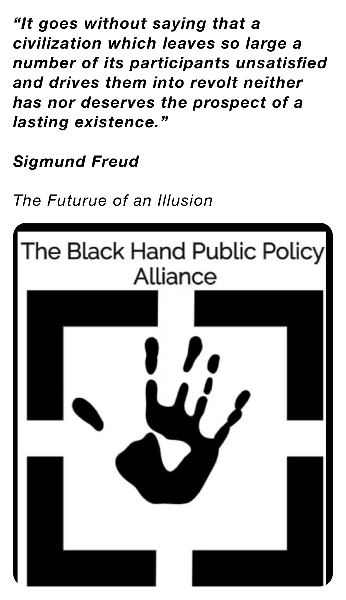 “It goes without saying that a civilization which leaves so large a number of its participants unsatisfied and drives them into revolt neither has nor deserves the prospect of a lasting existence.”

Sigmund Freud

The Futurue of an Illusion