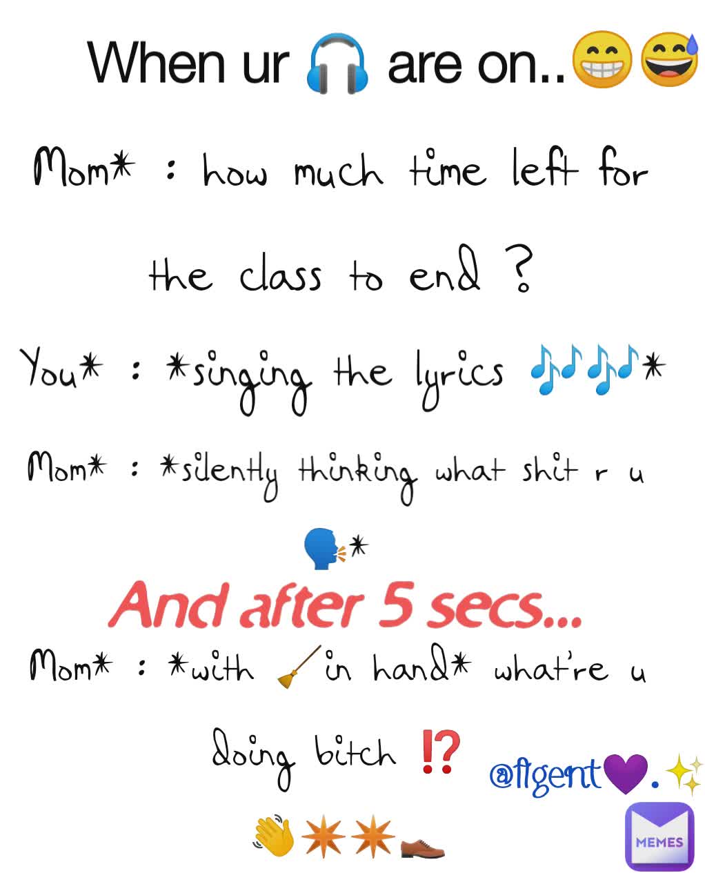 When ur 🎧 are on..  You* : *singing the lyrics 🎶🎶* And after 5 secs...  Mom* : *silently thinking what shit r u 🗣* Mom* : *with 🧹in hand* what're u doing bitch ⁉️
 👋✴️✴️👞 Mom* : how much time left for
 the class to end ?  😁😅 @Agent💜.✨