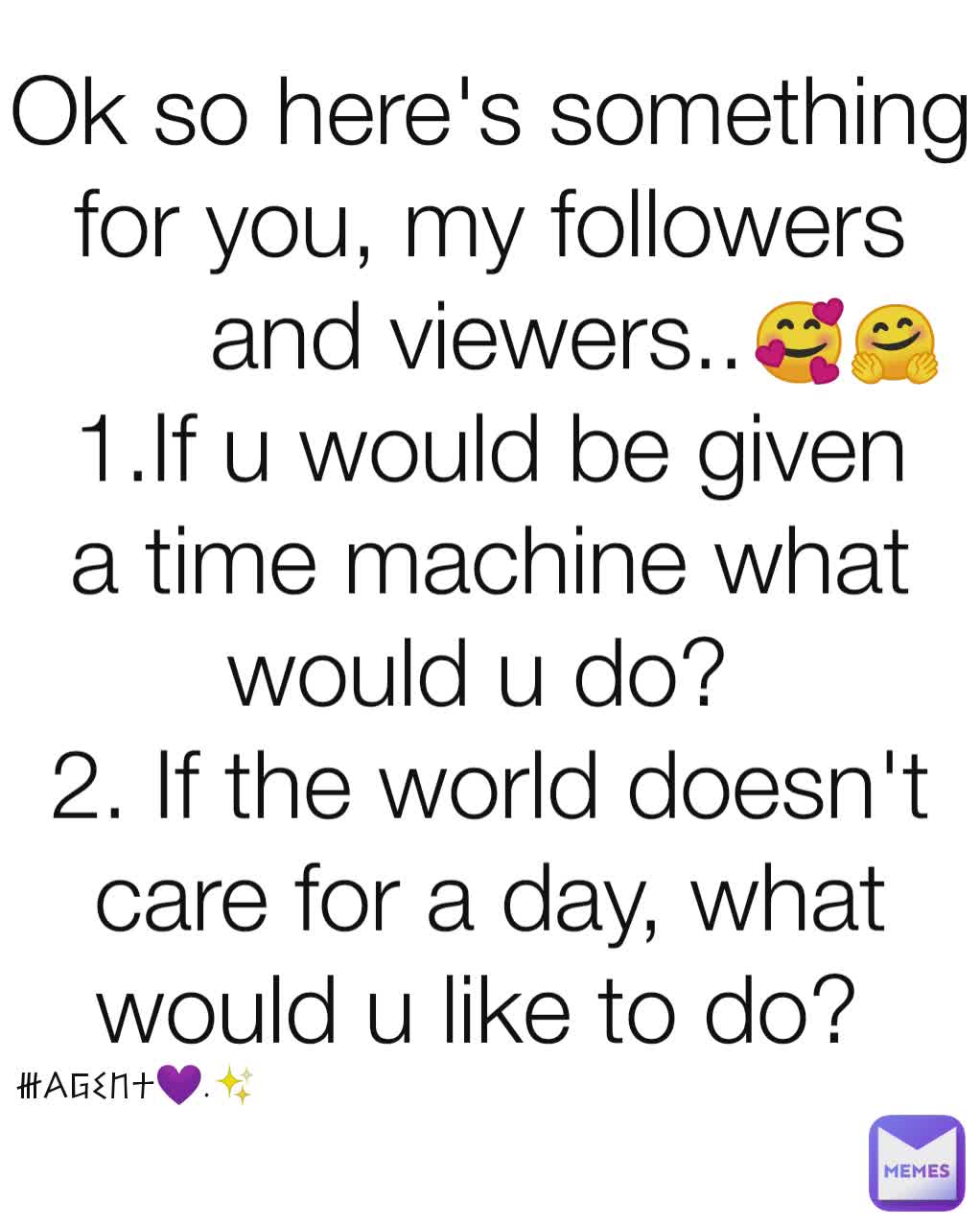 Ok so here's something for you, my followers and viewers.. 
1.If u would be given a time machine what would u do? 
2. If the world doesn't care for a day, what would u like to do? 
 🥰🤗 @Agent💜.✨