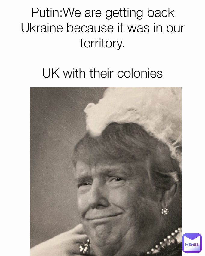 Putin:We are getting back Ukraine because it was in our territory.
UK with their colonies: UK with their colonies