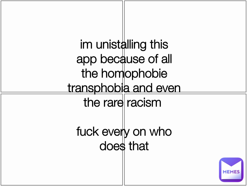 im unistalling this app because of all the homophobie transphobia and even the rare racism 

fuck every on who does that