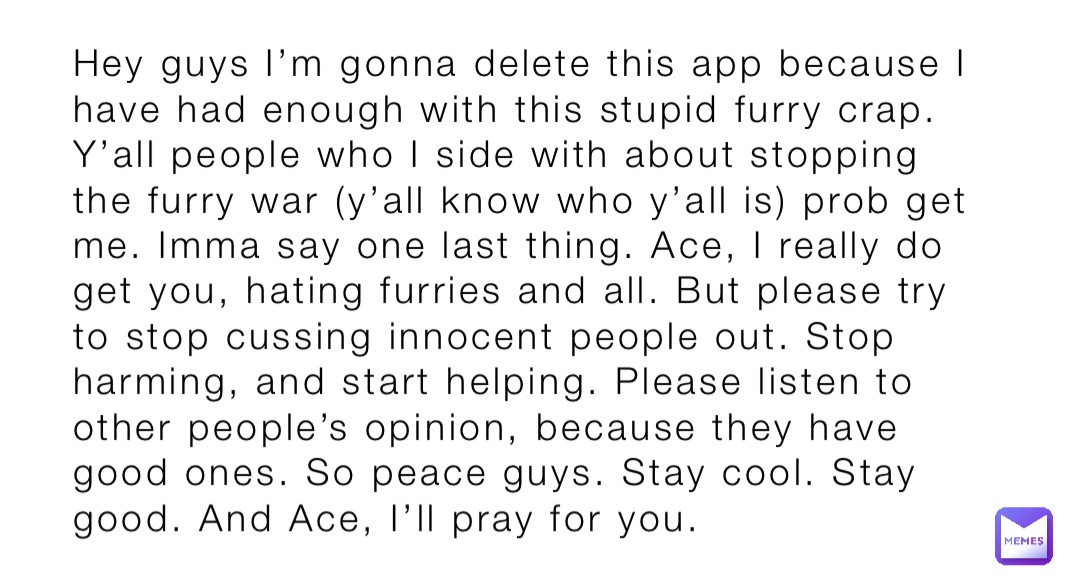 Hey guys I’m gonna delete this app because I have had enough with this stupid furry crap. Y’all people who I side with about stopping the furry war (y’all know who y’all is) prob get me. Imma say one last thing. Ace, I really do get you, hating furries and all. But please try to stop cussing innocent people out. Stop harming, and start helping. Please listen to other people’s opinion, because they have good ones. So peace guys. Stay cool. Stay good. And Ace, I’ll pray for you.