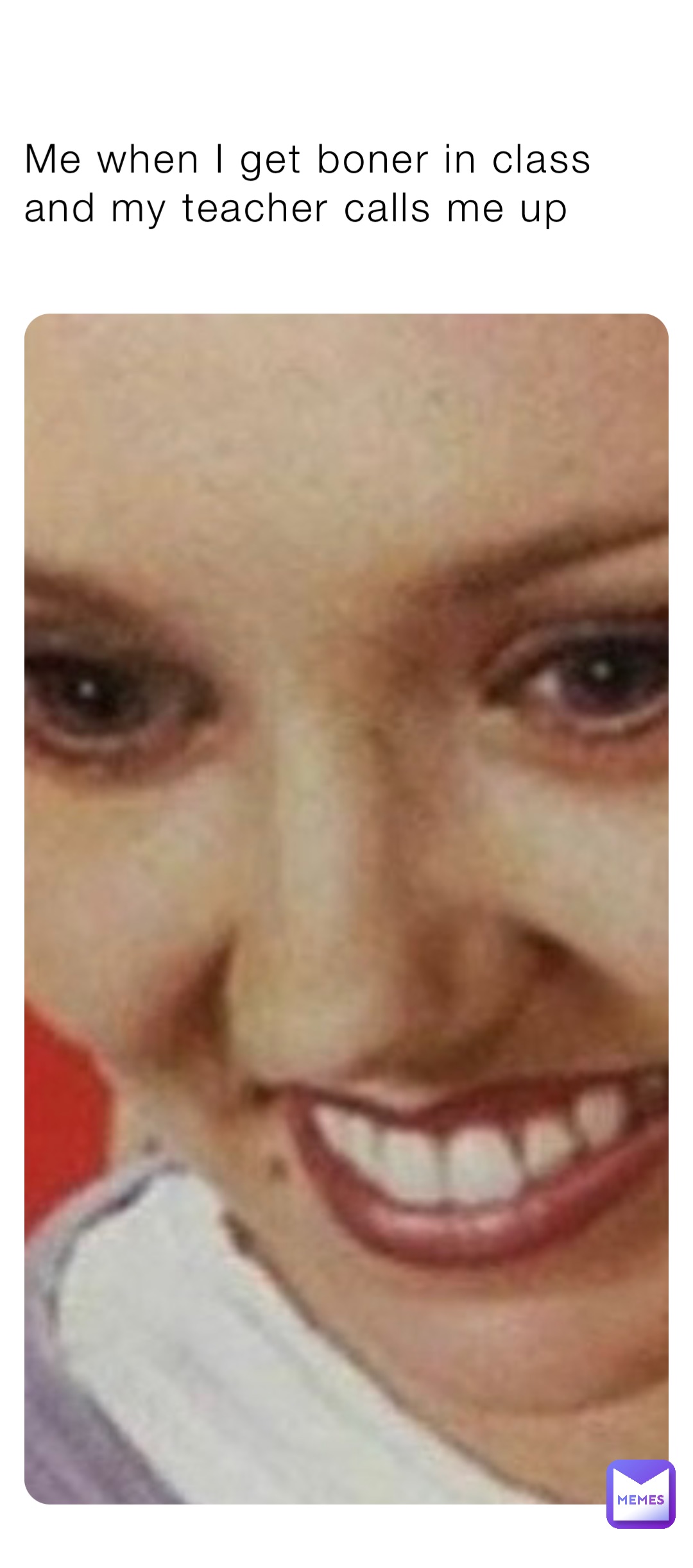 Me when I get boner in class and my teacher calls me up