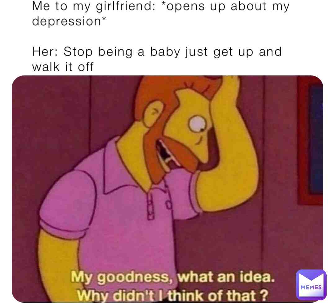 What i imagine having a girlfriend and saying you have depression at the same