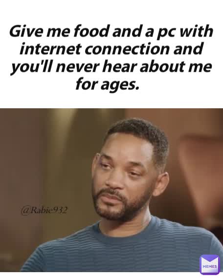@Rabie932 Give me food and a pc with internet connection and you'll never hear about me for ages.