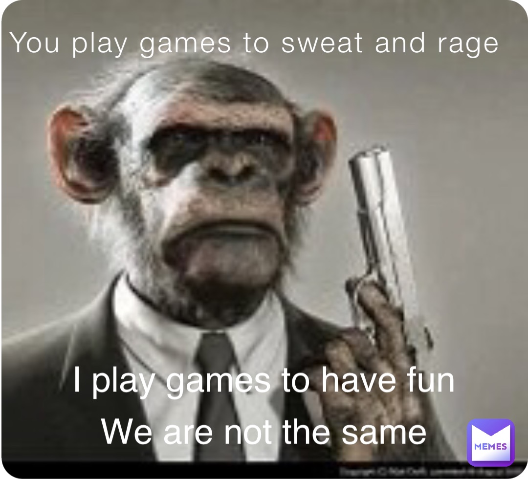 You play games to sweat and rage I play games to have fun We are not the same