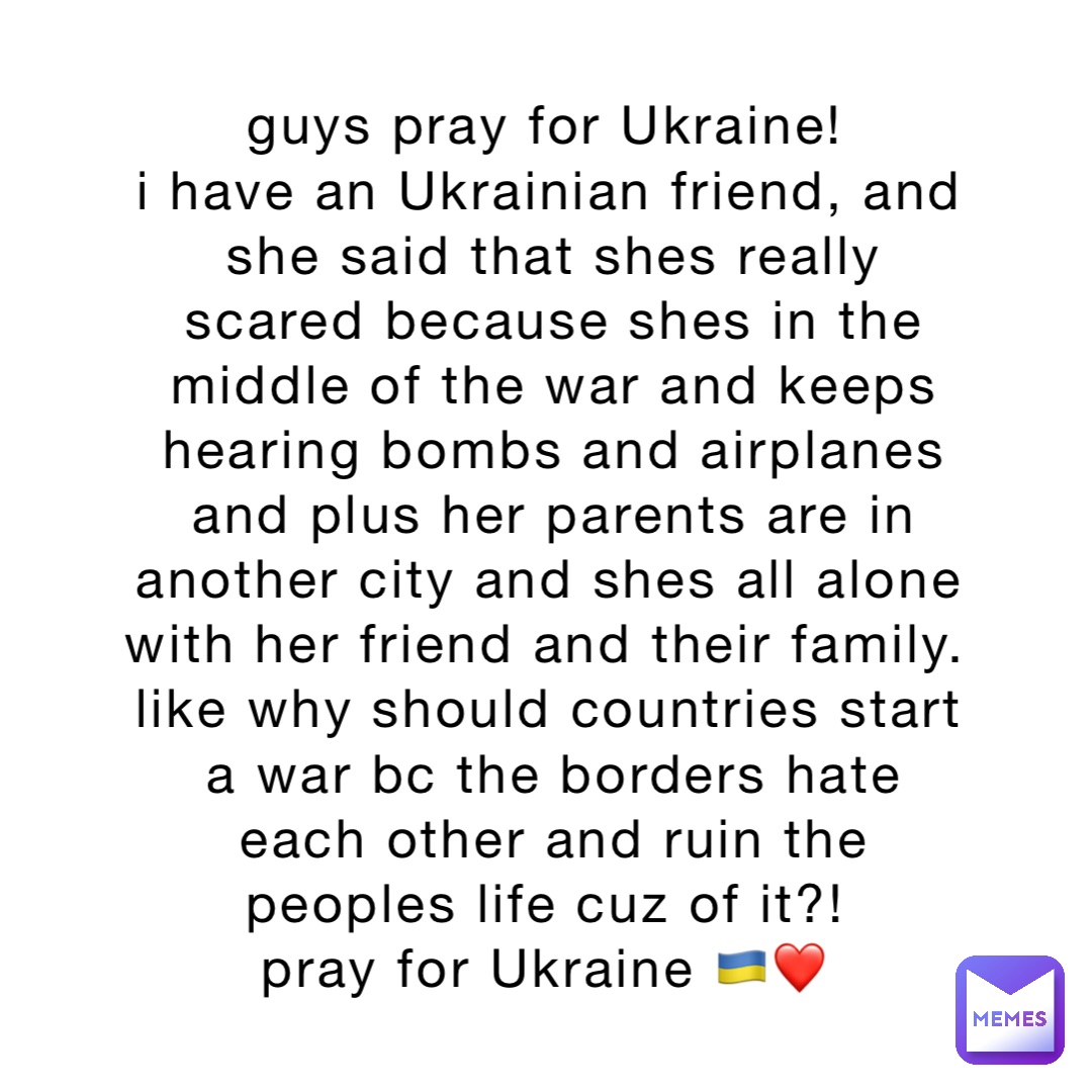 guys pray for Ukraine!
i have an Ukrainian friend, and she said that shes really scared because shes in the middle of the war and keeps hearing bombs and airplanes and plus her parents are in another city and shes all alone with her friend and their family.
like why should countries start a war bc the borders hate each other and ruin the peoples life cuz of it?!
pray for Ukraine 🇺🇦❤️