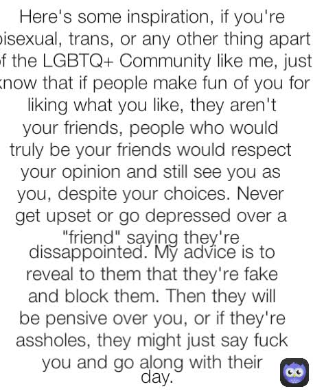 day. dissappointed. My advice is to reveal to them that they're fake and block them. Then they will be pensive over you, or if they're assholes, they might just say fuck you and go along with their your friends, people who would truly be your friends would respect your opinion and still see you as you, despite your choices. Never get upset or go depressed over a "friend" saying they're Here's some inspiration, if you're bisexual, trans, or any other thing apart of the LGBTQ+ Community like me, just know that if people make fun of you for liking what you like, they aren't
