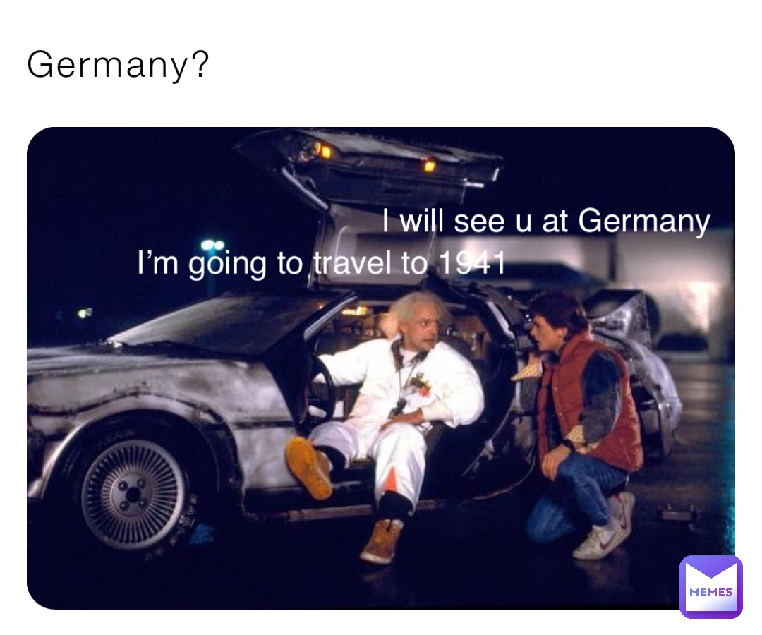 Germany? I’m going to travel to 1941 I will see u at Germany