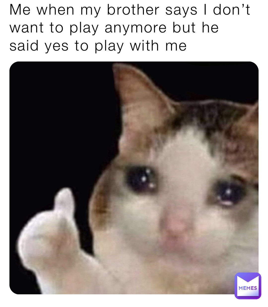 Me when my brother says I don’t want to play anymore but he said yes to play with me