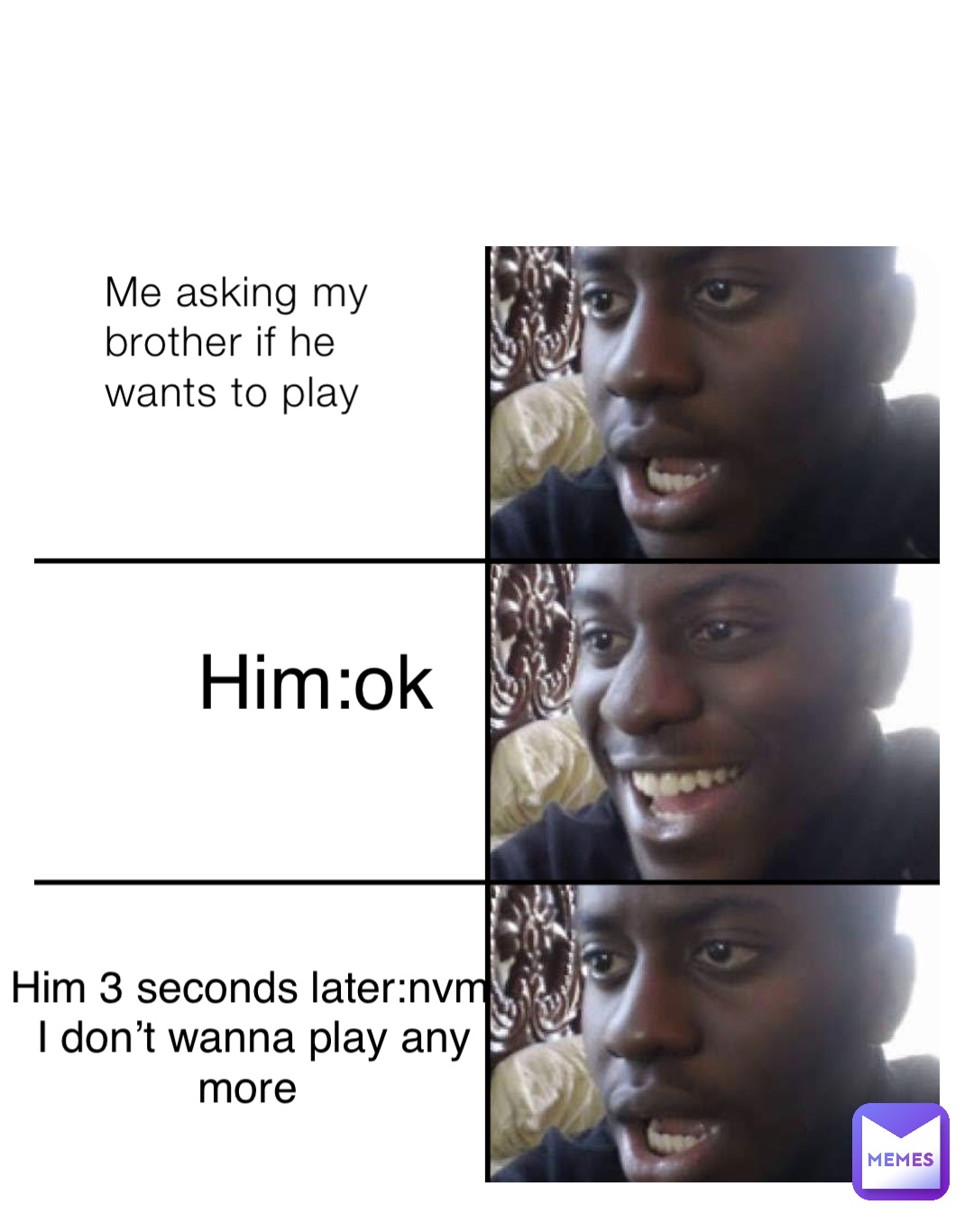 Me asking my brother if he wants to play Him:ok Him 3 seconds later:nvm I don’t wanna play any more