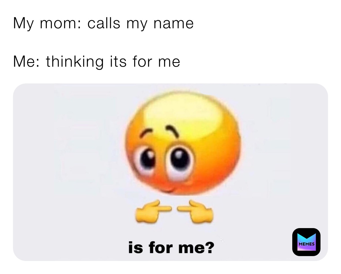 My mom: calls my name 

Me: thinking its for me