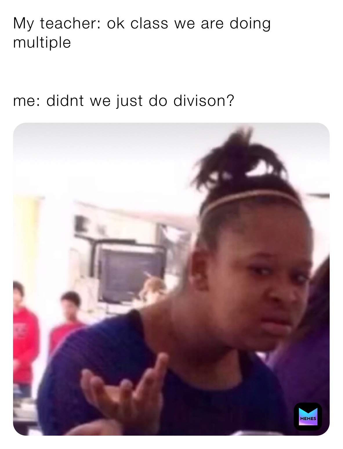 My teacher: ok class we are doing multiple 


me: didnt we just do divison?