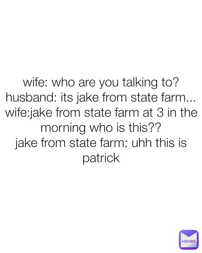 wife: who are you talking to?
husband: its jake from state farm...
wife:jake from state farm at 3 in the morning who is this??
jake from state farm: uhh this is patrick
