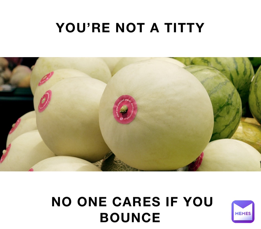YOU'RE NOT A TITTY NO ONE CARES IF YOU BOUNCE | @tishalittle | Memes