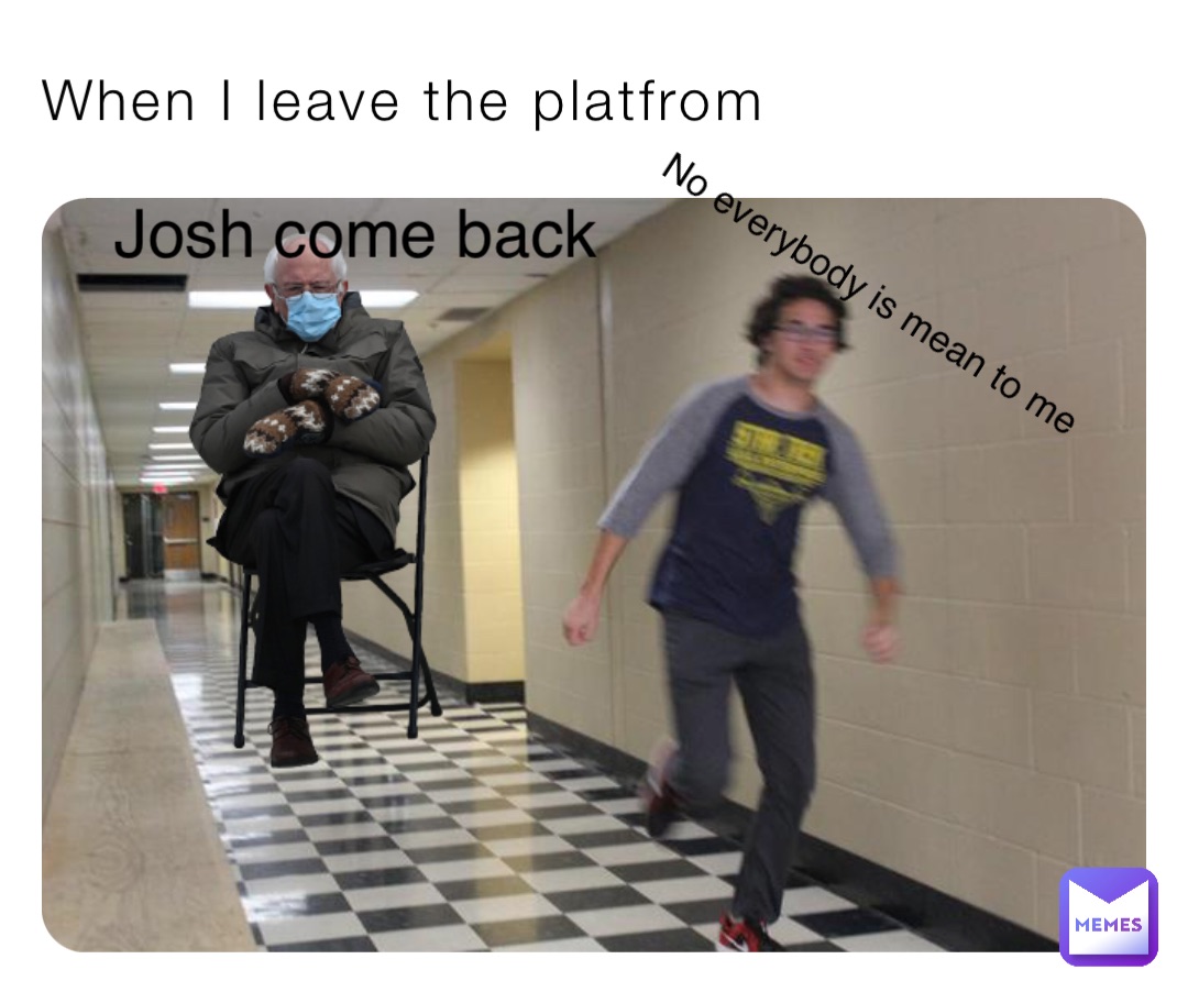 When I leave the platfrom Josh come back No everybody is mean to me