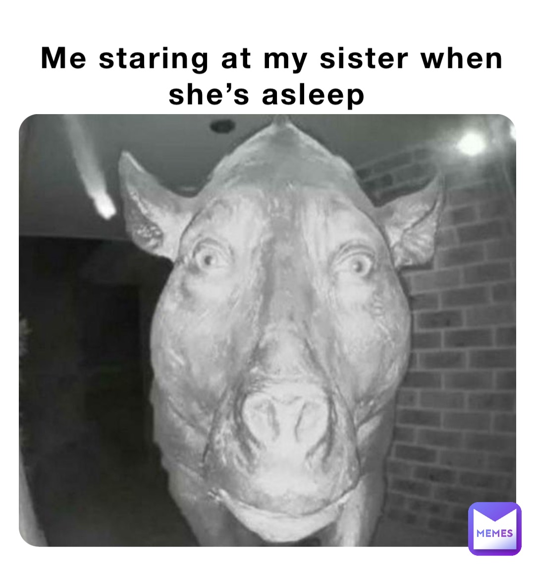 Me staring at my sister when she’s asleep