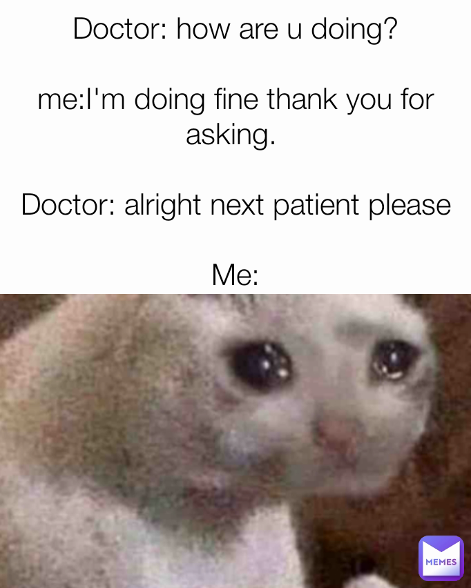 Doctor: how are u doing?

me:I'm doing fine thank you for asking. 

Doctor: alright next patient please

Me: