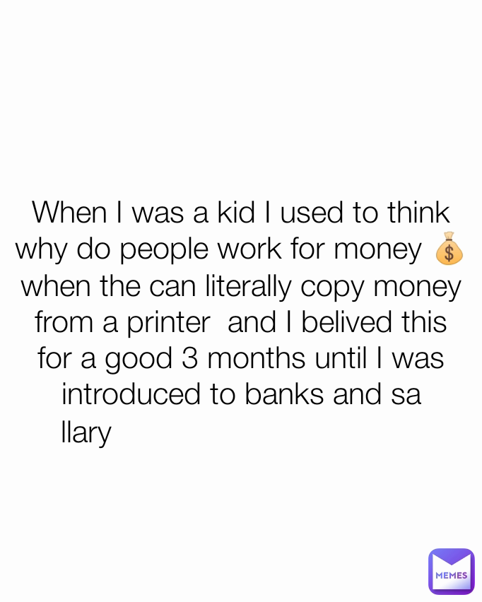 llary
 When I was a kid I used to think why do people work for money 💰
when the can literally copy money from a printer  and I belived this for a good 3 months until I was introduced to banks and sa