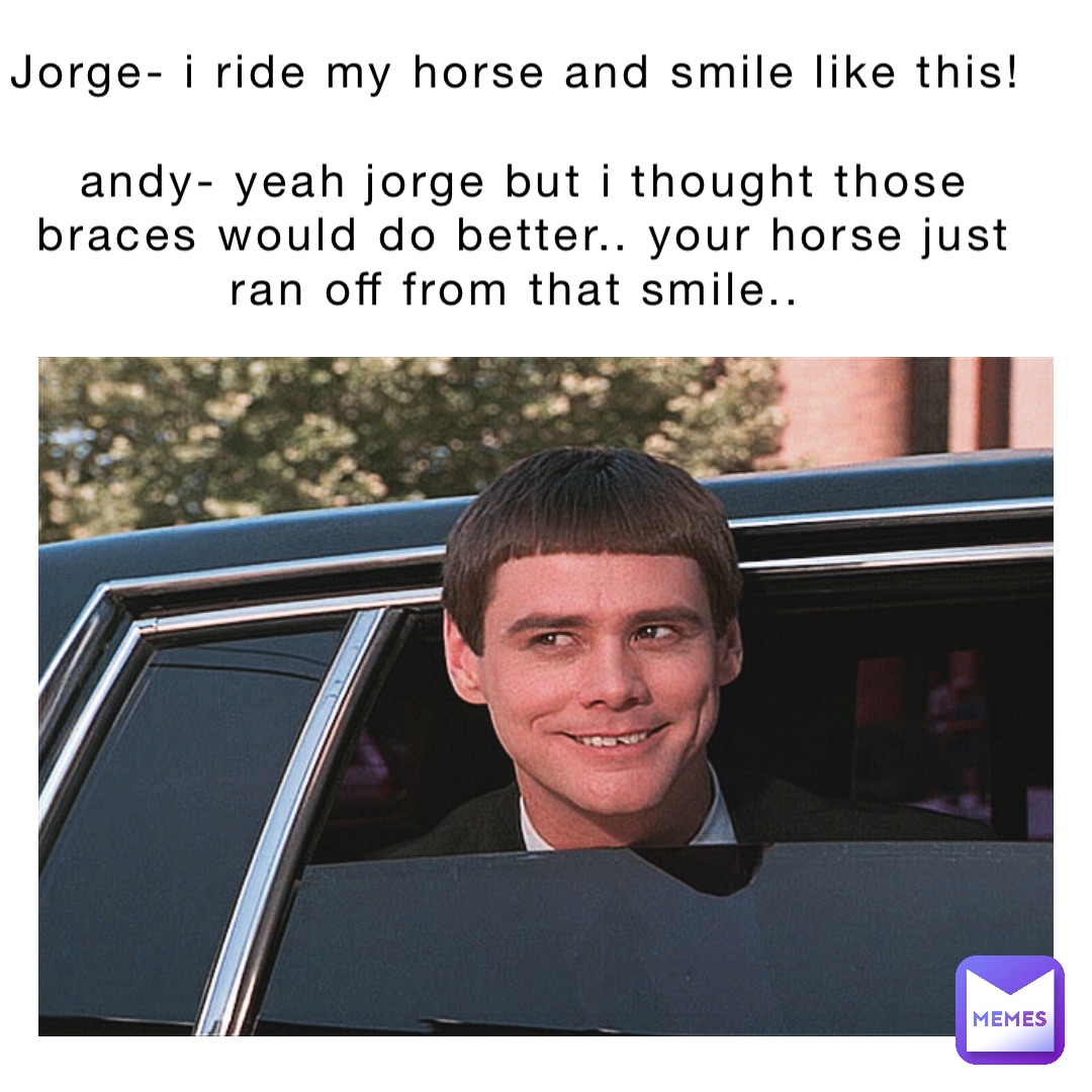 Jorge- I ride my horse and smile like this!

Andy- yeah Jorge but I thought those braces would do better.. your horse just ran off from that smile..
