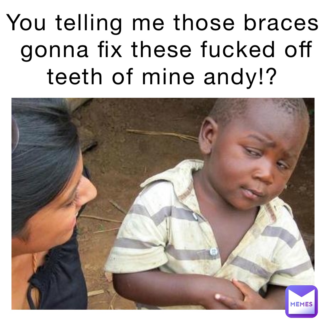 YOU TELLING ME THOSE BRACES GONNA FIX THESE FUCKED OFF TEETH OF MINE ANDY!?