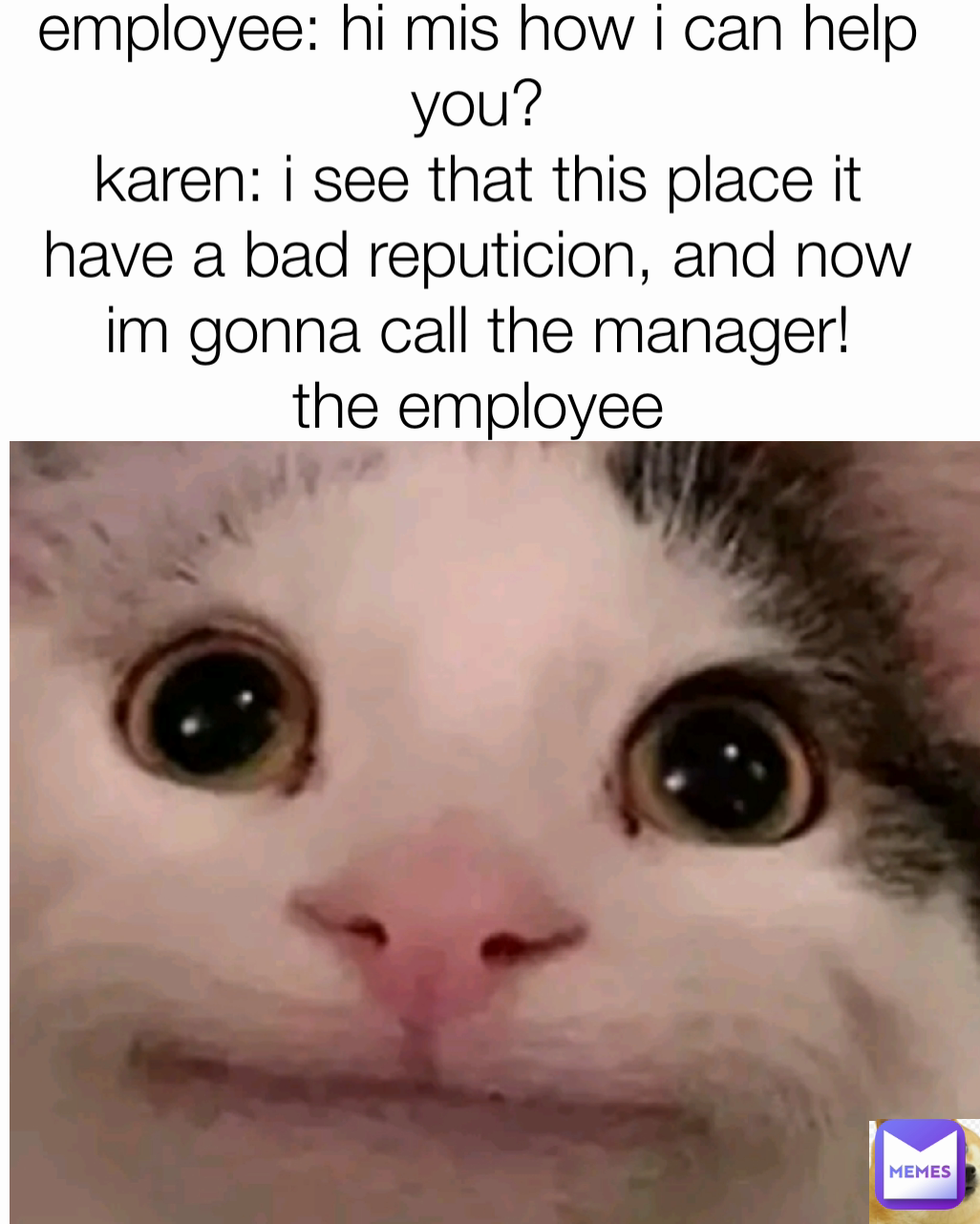 employee: hi mis how i can help you?
karen: i see that this place it have a bad reputicion, and now im gonna call the manager!
the employee