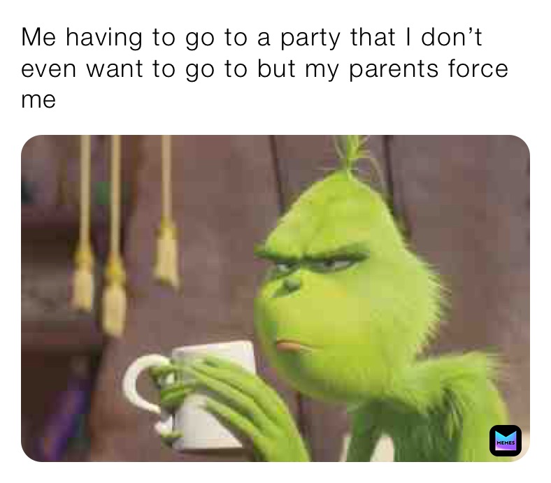 Me having to go to a party that I don’t even want to go to but my parents force me