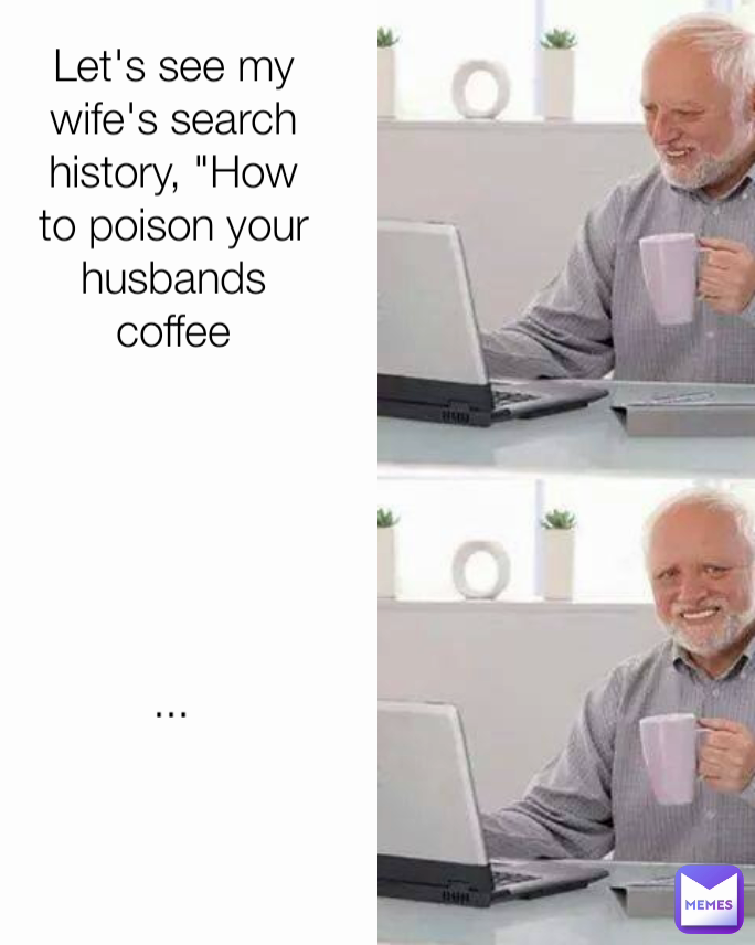 ... Let's see my wife's search history, "How to poison your husbands coffee
